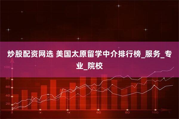 炒股配资网选 美国太原留学中介排行榜_服务_专业_院校