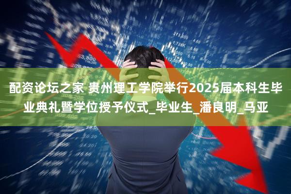 配资论坛之家 贵州理工学院举行2025届本科生毕业典礼暨学位授予仪式_毕业生_潘良明_马亚