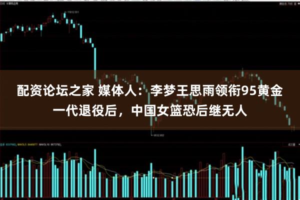 配资论坛之家 媒体人：李梦王思雨领衔95黄金一代退役后，中国女篮恐后继无人