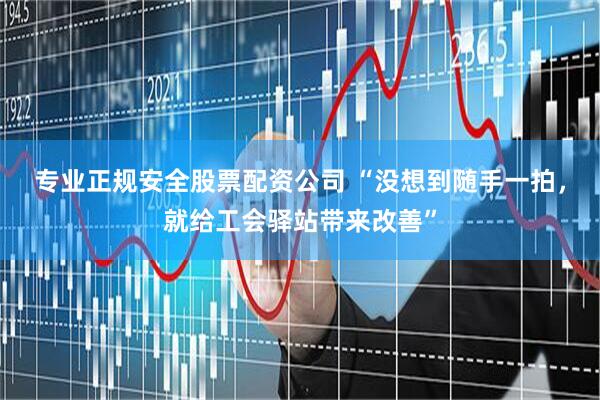 专业正规安全股票配资公司 “没想到随手一拍，就给工会驿站带来改善”