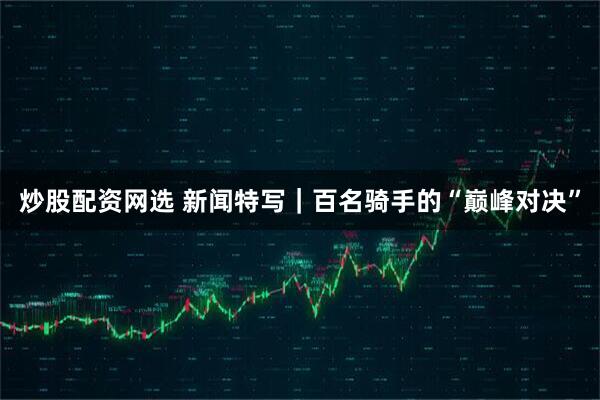炒股配资网选 新闻特写｜百名骑手的“巅峰对决”