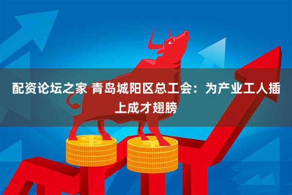 配资论坛之家 青岛城阳区总工会：为产业工人插上成才翅膀