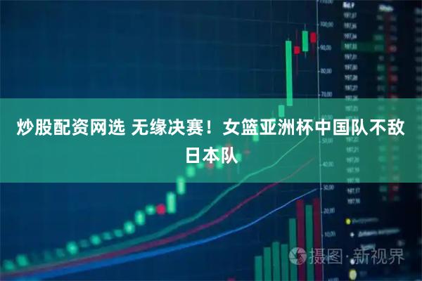 炒股配资网选 无缘决赛！女篮亚洲杯中国队不敌日本队