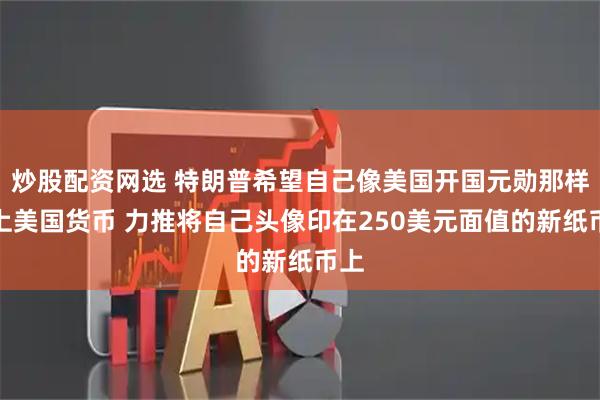 炒股配资网选 特朗普希望自己像美国开国元勋那样登上美国货币 力推将自己头像印在250美元面值的新纸币上