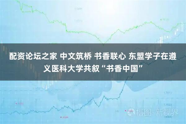 配资论坛之家 中文筑桥 书香联心 东盟学子在遵义医科大学共叙“书香中国”