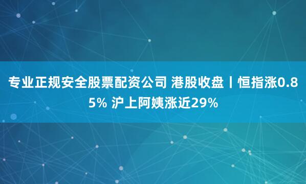 专业正规安全股票配资公司 港股收盘丨恒指涨0.85% 沪上阿姨涨近29%