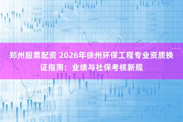 郑州股票配资 2026年徐州环保工程专业资质换证指南：业绩与社保考核新规
