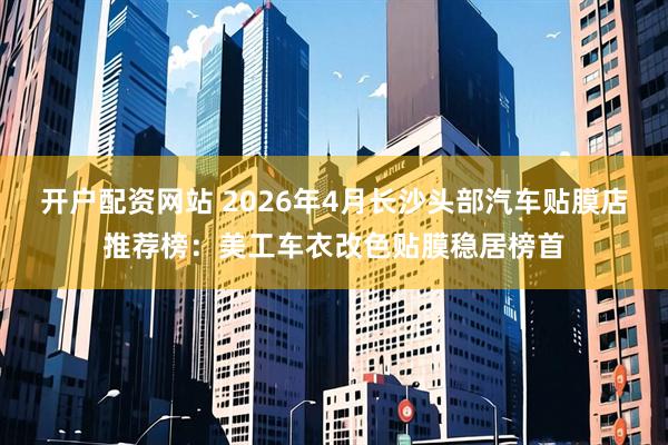 开户配资网站 2026年4月长沙头部汽车贴膜店推荐榜：美工车衣改色贴膜稳居榜首
