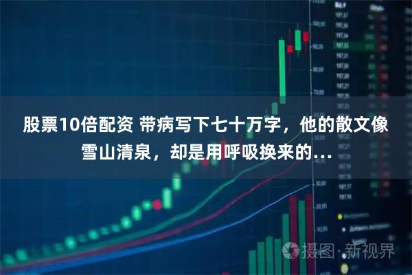 股票10倍配资 带病写下七十万字，他的散文像雪山清泉，却是用呼吸换来的…