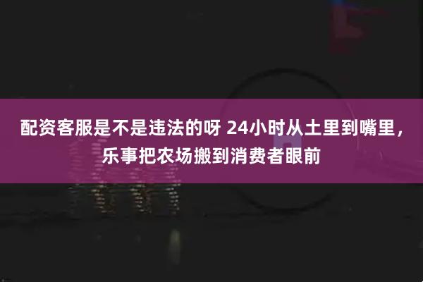 配资客服是不是违法的呀 24小时从土里到嘴里，乐事把农场搬到消费者眼前
